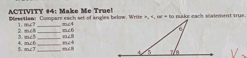 ACTIVITY #4: Make Me True! 
Direction: Compare each set of angles below. Write , , or = to make each statement true. 
1. m∠ 7 _ m∠ 4
2. m∠ 8 _ m∠ 6
3. m∠ 5 _ m∠ 8
4. m∠ 6 _ m∠ 4
5. m∠ 7 _ m∠ 8