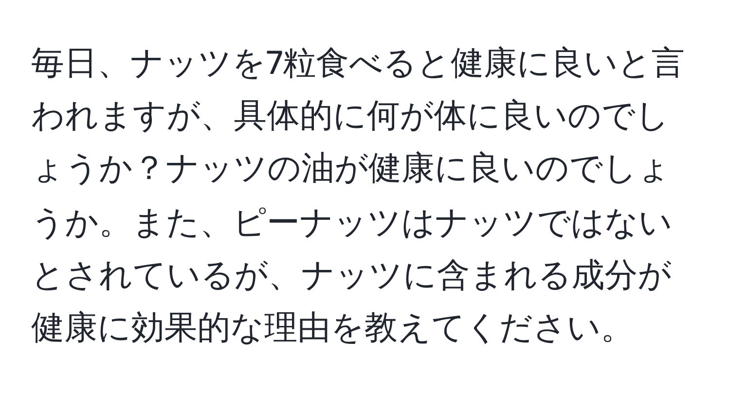 毎日、ナッツを7粒食べると健康に良いと言われますが、具体的に何が体に良いのでしょうか？ナッツの油が健康に良いのでしょうか。また、ピーナッツはナッツではないとされているが、ナッツに含まれる成分が健康に効果的な理由を教えてください。