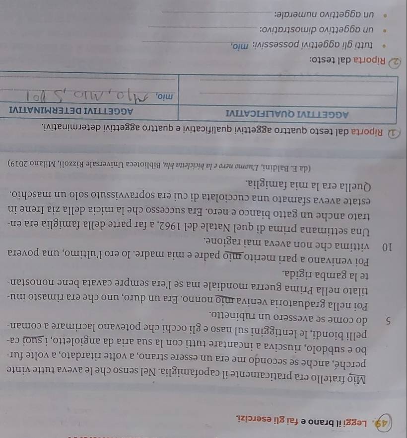Leggi il brano e fai gli esercizi. 
Mio fratello era praticamente il capofamiglia. Nel senso che le aveva tutte vinte 
perché, anche se secondo me era un essere strano, a volte ritardato, a volte fur- 
bo e subdolo, riusciva a incantare tutti con la sua aria da angioletto, i suoi ca- 
pelli biondi, le lentiggini sul naso e gli occhi che potevano lacrimare a coman-
5 do come se avessero un rubinetto. 
Poi nella graduatoria veniva mio nonno. Era un duro, uno che era rimasto mu- 
tilato nella Prima guerra mondiale ma se l’era sempre cavata bene nonostan- 
te la gamba rigida. 
Poi venivano a pari merito mio padre e mia madre. Io ero l’ultimo, una povera
10 vittima che non aveva mai ragione. 
Una settimana prima di quel Natale del 1962, a far parte della famiglia era en- 
trato anche un gatto bianco e nero. Era successo che la micia della zia Irene in 
estate aveva sfamato una cucciolata di cui era sopravvissuto solo un maschio. 
Quella era la mia famiglia. 
(da E. Baldini, Luømo nero e la bicicletta blu, Biblioteca Universale Rizzoli, Milano 2019) 
① Riporta dal testo quattro aggettivi qualificativi e quattro aggettivi determini. 
2 Riporta dal testo: 
tutti gli aggettivi possessivi: mio, 
un aggettivo dimostrativo:_ 
un aggettivo numerale:_