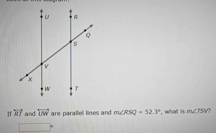 If overleftrightarrow RT and overleftrightarrow UW are parallel lines and m∠ RSQ=52.3° , what is m∠ TSV 2 
1