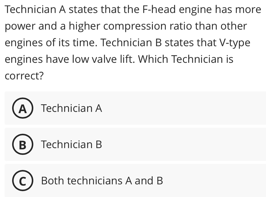 Technician A states that the F-head engine has more
power and a higher compression ratio than other
engines of its time. Technician B states that V-type
engines have low valve lift. Which Technician is
correct?
ATechnician A
B Technician B
Both technicians A and B