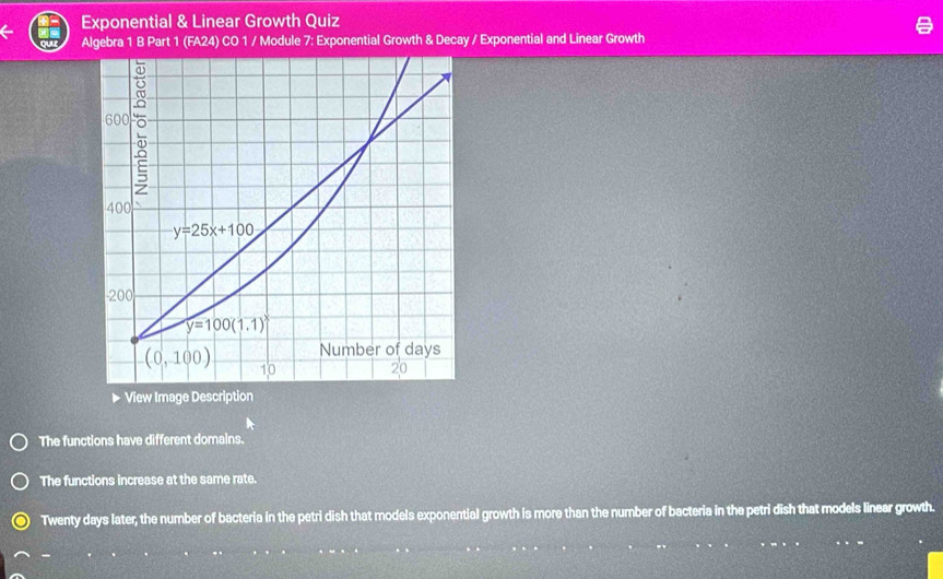 Exponential & Linear Growth Quiz
Algebra 1 B Part 1 (FA24) CO 1 / Module 7: Exponential Growth & Decay / Exponential and Linear Growth
The functions have different domains.
The functions increase at the same rate.
Twenty days later, the number of bacteria in the petri dish that models exponential growth is more than the number of bacteria in the petri dish that models linear growth.