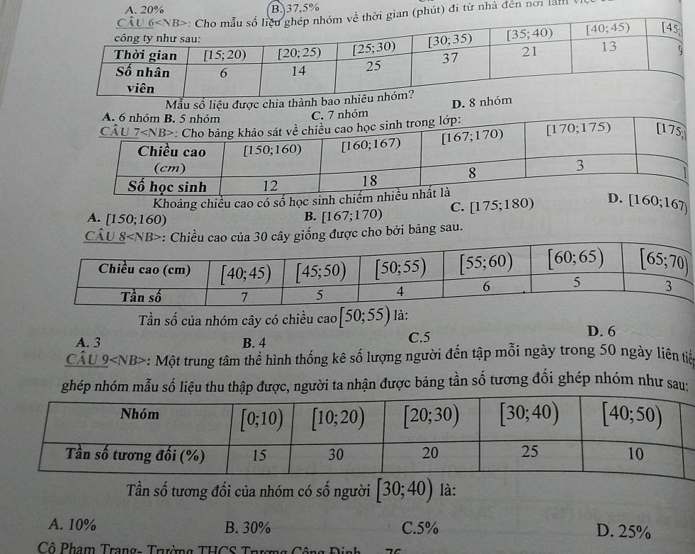 A. 20% B. 37,5%
phút) đi từ nhà đến nơi lànV
Mẫu số liệu đượ
Khoảng chiều cao có số học sinh c
A. [150;160)
B. [167;170) C. [17 5;180) [160;167)
Câu 0 cây giống được cho bởi bảng sau.
Tần số của nhóm cây có chiều cao [50;55) là:
A. 3 B. 4 C.5
D. 6
_ Chat A  *: Một trung tâm thể hình thống kê số lượng người đến tập mỗi ngày trong 50 ngày liên tiế
ghép nhóm mẫu số liệu thu thập được, người ta nhận được bảng tần số tương đối ghép nhóm như sau:
Tần số tương đối của nhóm có số người [30;40) là:
A. 10% B. 30% C.5% D. 25%
Cô Phạm Trang- Trường THCS Trượng Công Định