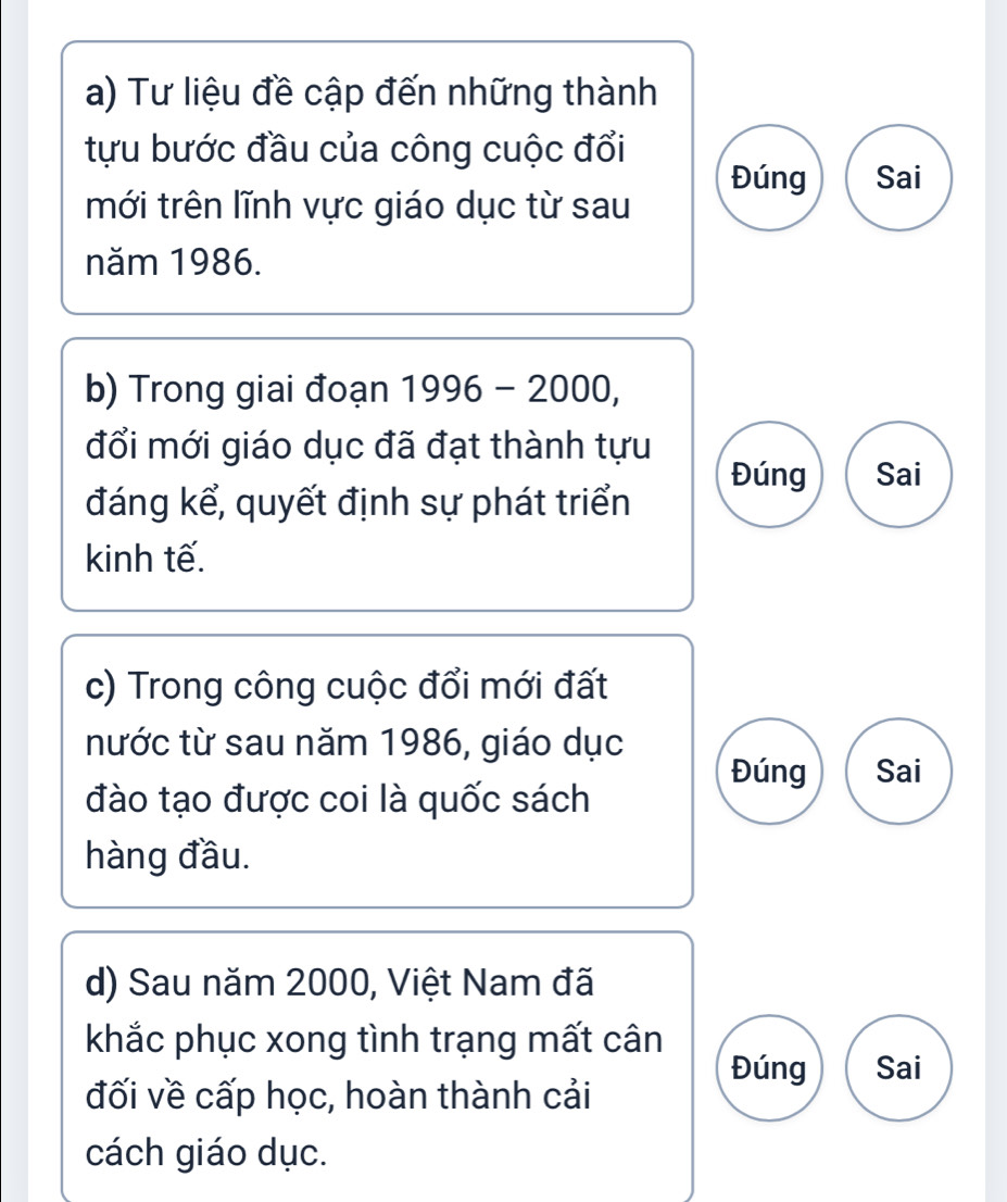 Tư liệu đề cập đến những thành 
tựu bước đầu của công cuộc đổi 
mới trên lĩnh vực giáo dục từ sau Đúng Sai 
năm 1986. 
b) Trong giai đoạn 1996-2000, 
đổi mới giáo dục đã đạt thành tựu 
Đúng Sai 
đáng kể, quyết định sự phát triển 
kinh tế. 
c) Trong công cuộc đổi mới đất 
nước từ sau năm 1986, giáo dục 
Đúng Sai 
đào tạo được coi là quốc sách 
hàng đầu. 
d) Sau năm 2000, Việt Nam đã 
khắc phục xong tình trạng mất cân 
Đúng Sai 
đối về cấp học, hoàn thành cải 
cách giáo dục.