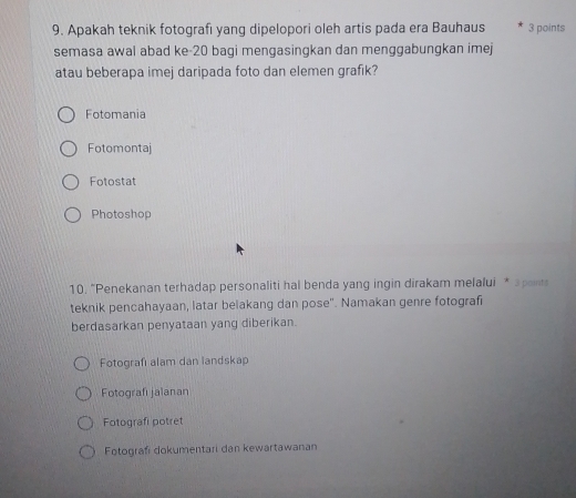 Apakah teknik fotografi yang dipelopori oleh artis pada era Bauhaus 3 points
semasa awal abad ke-20 bagi mengasingkan dan menggabungkan imej
atau beberapa imej daripada foto dan elemen grafik?
Fotomania
Fotomontaj
Fotostat
Photoshop
10. "Penekanan terhadap personaliti hal benda yang ingin dirakam melalui * apants
teknik pencahayaan, latar belakang dan pose". Namakan genre fotografi
berdasarkan penyataan yang diberikan.
Fotografi alam dan landskap
Fotografi jalanan
Fotografi potret
Fotografi dokumentari dan kewartawanan