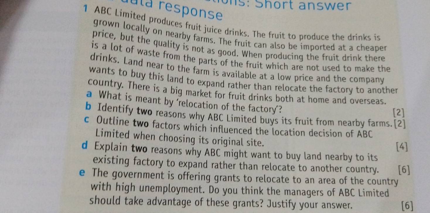 ons: Short answer 
ula response 
1 ABC Limited produces fruit juice drinks. The fruit to produce the drinks is 
grown locally on nearby farms. The fruit can also be imported at a cheaper 
price, but the quality is not as good. When producing the fruit drink there 
is a lot of waste from the parts of the fruit which are not used to make the 
drinks. Land near to the farm is available at a low price and the company 
wants to buy this land to expand rather than relocate the factory to another 
country. There is a big market for fruit drinks both at home and overseas. 
a What is meant by 'relocation of the factory'? 
[2] 
b Identify two reasons why ABC Limited buys its fruit from nearby farms.[2] 
c Outline two factors which influenced the location decision of ABC
Limited when choosing its original site. 
[4] 
d Explain two reasons why ABC might want to buy land nearby to its 
existing factory to expand rather than relocate to another country. [6] 
e The government is offering grants to relocate to an area of the country 
with high unemployment. Do you think the managers of ABC Limited 
should take advantage of these grants? Justify your answer. [6]