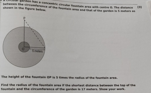 cicular garden has a concentric circular fountain area with centre O. The distance [3] 
between the circumference of the fountain area and that of the garden is 5 meters as 
shown in the figure below. 
The height of the fountain OP is 5 times the radius of the fountain area. 
Find the radius of the fountain area if the shortest distance between the top of the 
fountain and the circumference of the garden is 17 meters. Show your work.