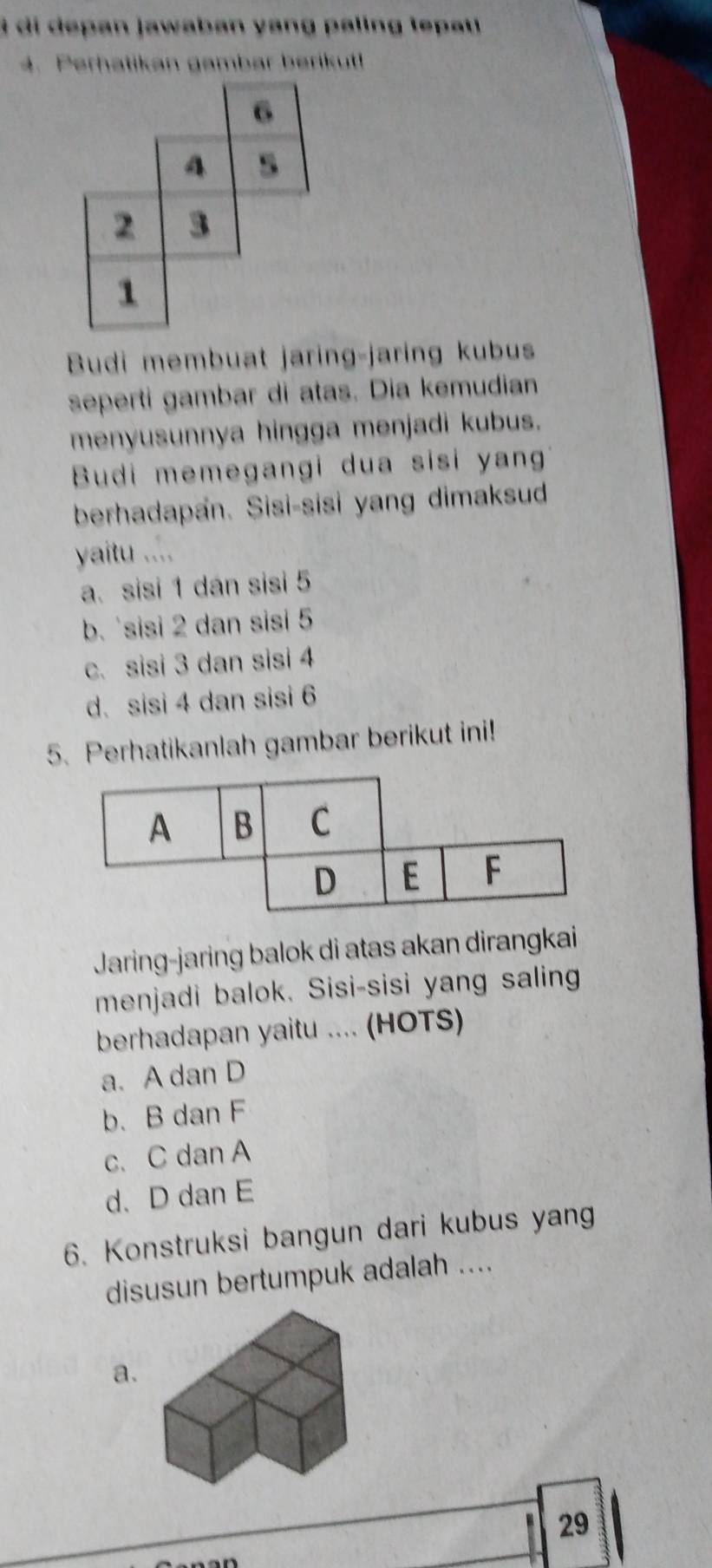 di depan jawaban yang paling tepau 
4. Perhatikan gambar berikut!
Budi membuat jaring-jaring kubus
seperti gambar di atas. Dia kemudian
menyusunnya hingga menjadi kubus.
Budi memegangi dua sisi yan
berhadapan. Sisi-sisi yang dimaksud
yaitu ....
a. sisi 1 dán sisi 5
b. sisi 2 dan sisi 5
c. sisi 3 dan sisi 4
d. sisi 4 dan sisi 6
5. Perhatikanlah gambar berikut ini!
Jaring-jaring balok di atas akan dirangkai
menjadi balok. Sisi-sisi yang saling
berhadapan yaitu .... (HOTS)
a. A dan D
b. B dan F
c. C dan A
d、 D dan E
6. Konstruksi bangun dari kubus yang
disusun bertumpuk adalah ....
a
29