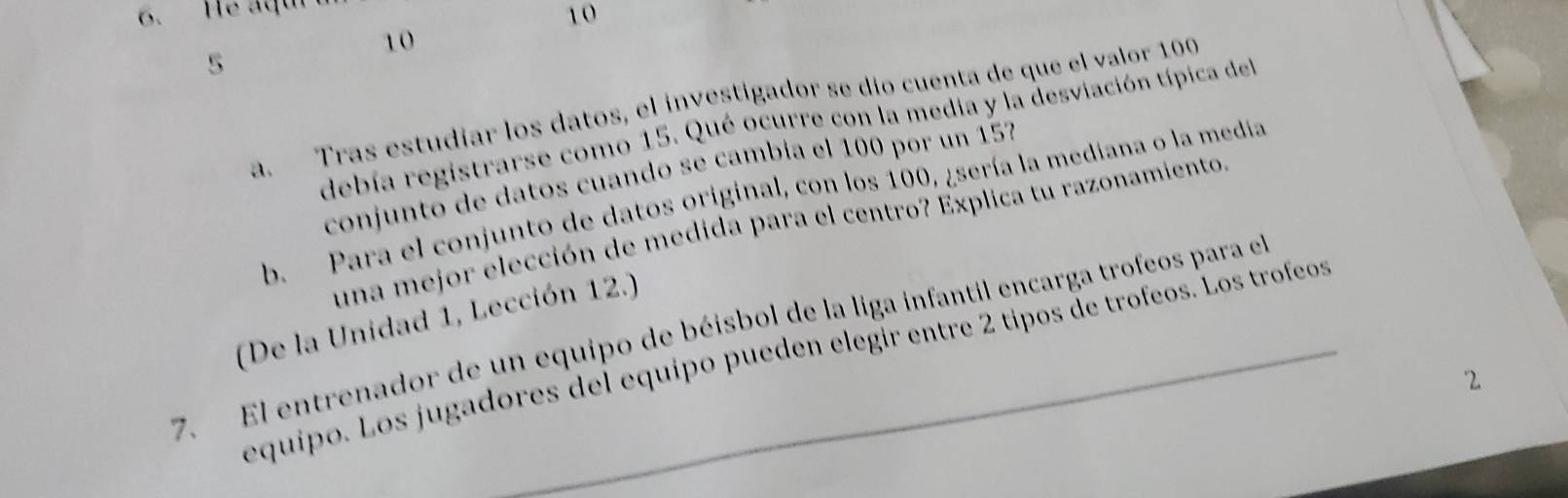 He aqu 
10
10
5 
a. Tras estudiar los datos, el investigador se dío cuenta de que el valor 100
debía registrarse como 15. Qué ocurre con la media y la desviación típica del 
conjunto de datos cuando se cambía el 100 por un 15
b. Para el conjunto de datos original, con los 100, ¿sería la mediana o la media 
una mejor elección de medida para el centro? Explica tu razonamiento 
(De la Unidad 1, Lección 12.) 
7. El entrenador de un equipo de béisbol de la liga infantil encarga trofeos para el 
equipo. Los jugadores del equipo pueden elegír entre 2 tipos de trofeos. Los trofeos 
2