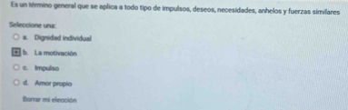 Es un término general que se aplica a todo tipo de impulsos, deseos, necesidades, anhelos y fuerzas similares
Seleccione una:
a. Dignidad individual
b. La motivación
c. Impulso
d. Amor propio
Borrar mi elección