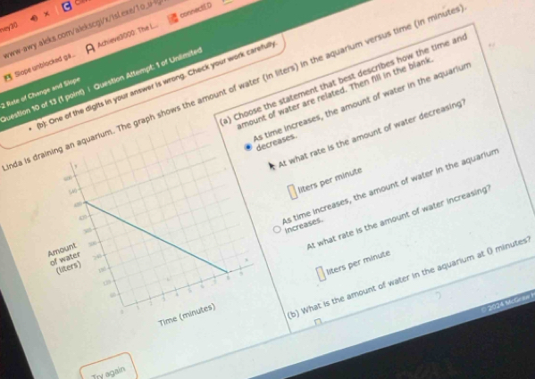 Achieve3000: The L... connectED
ney30
2 Rate of Change and Slope Slope unblocked gá . www-awy.aleks.com/alekscgi/x/isLexe/1o_u
question 10 of 13 (1 point) | Question Attempt: 1 of Unlimite
1): One of the digits in your answer is wrong. Check your work careful
da is he graph shows the amount of water (in liters) in the aquarium versus time (in minute
mount of water are related. Then fill in the blank
) Choose the statement that best describes how the time an
e increases, the amount of water in the aquariur eases.
At what rate is the amount of water decreasing
liters per minute
As time increases, the amount of water in the aquariun
At what rate is the amount of water increasing
increases.
b) What is the amount of water in the aquarium at O minutes
liters per minute
2024 McGnew
D
Try again