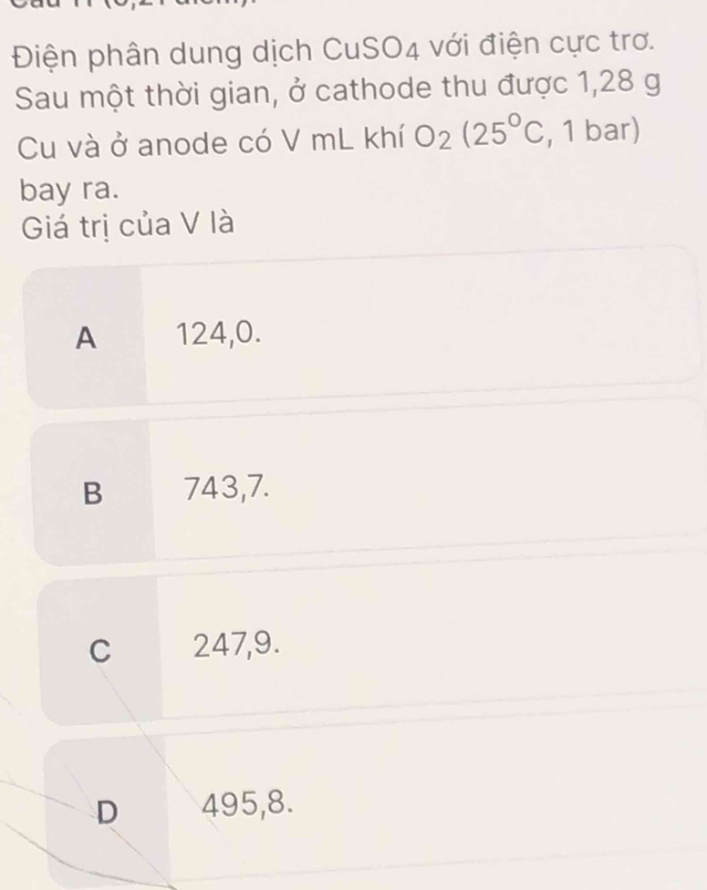 Điện phân dung dịch CuSO4 với điện cực trơ.
Sau một thời gian, ở cathode thu được 1,28 g
Cu và ở anode có V mL khí O_2(25°C , 1 bar)
bay ra.
Giá trị của V là
A 124, 0.
B 743, 7.
C 247, 9.
D 495, 8.