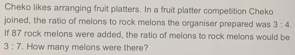 Cheko likes arranging fruit platters. In a fruit platter competition Cheko 
joined, the ratio of melons to rock melons the organiser prepared was 3:4. 
If 87 rock melons were added, the ratio of melons to rock melons would be
3:7. How many melons were there?