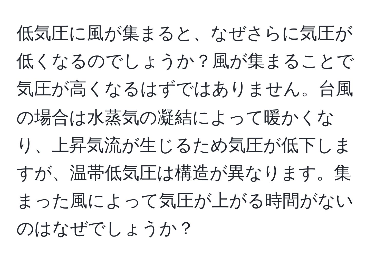 低気圧に風が集まると、なぜさらに気圧が低くなるのでしょうか？風が集まることで気圧が高くなるはずではありません。台風の場合は水蒸気の凝結によって暖かくなり、上昇気流が生じるため気圧が低下しますが、温帯低気圧は構造が異なります。集まった風によって気圧が上がる時間がないのはなぜでしょうか？