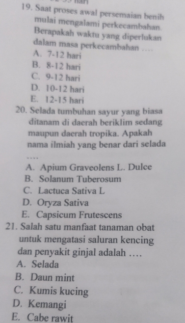 nan
19. Saat proses awal persemaian benih
mulai mengalami perkecambahan.
Berapakah waktu yang diperlukan
dalam masa perkecambahan …
A. 7-12 hari
B. 8-12 hari
C. 9-12 hari
D. 10-12 hari
E. 12-15 hari
20. Selada tumbuhan sayur yang biasa
ditanam di daerah beriklim sedang
maupun daerah tropika. Apakah
nama ilmiah yang benar dari selada
…
A. Apium Graveolens L. Dulce
B. Solanum Tuberosum
C. Lactuca Sativa L
D. Oryza Sativa
E. Capsicum Frutescens
21. Salah satu manfaat tanaman obat
untuk mengatasi saluran kencing
dan penyakit ginjal adalah …
A. Selada
B. Daun mint
C. Kumis kucing
D. Kemangi
E. Cabe rawit