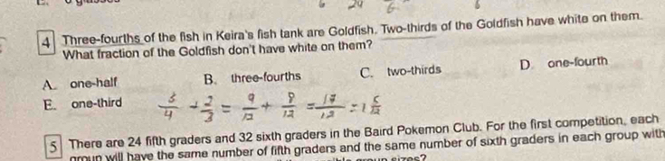 Three-fourths of the fish in Keira's fish tank are Goldfish. Two-thirds of the Goldfish have white on them.
What fraction of the Goldfish don't have white on them?
A. one-half B. three-fourths C. two-thirds D one-fourth
E. one-third
5 There are 24 fifth graders and 32 sixth graders in the Baird Pokemon Club. For the first competition, each
nmun will have the same number of fifth graders and the same number of sixth graders in each group with