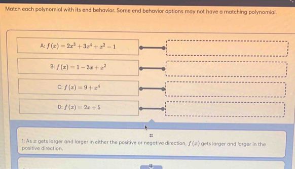 Match each polynomial with its end behavior. Some end behavior options may not have a matching polynomial.
A: f(x)=2x^3+3x^4+x^2-1
B: f(x)=1-3x+x^2
C: f(x)=9+x^4
D: f(x)=2x+5
::
1: As ∞ gets larger and larger in either the positive or negative direction, f(x) gets larger and larger in the
positive direction.