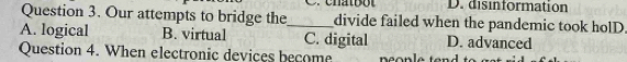 D. disinformation
Question 3. Our attempts to bridge the divide failed when the pandemic took holD.
A. logical B. virtual _C. digital D. advanced
Question 4. When electronic devices become