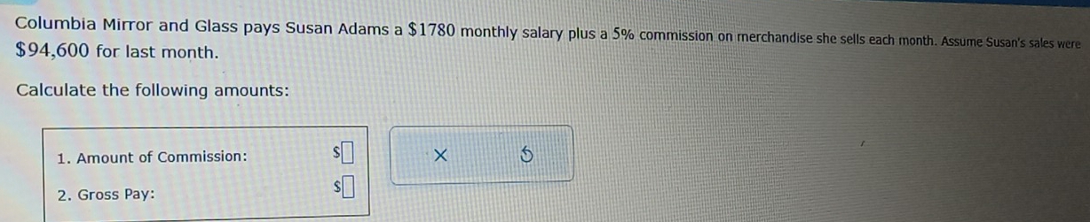 Columbia Mirror and Glass pays Susan Adams a $1780 monthly salary plus a 5% commission on merchandise she sells each month. Assume Susan's sales were
$94,600 for last month. 
Calculate the following amounts: 
1. Amount of Commission: $□ × 5
2. Gross Pay:
$□