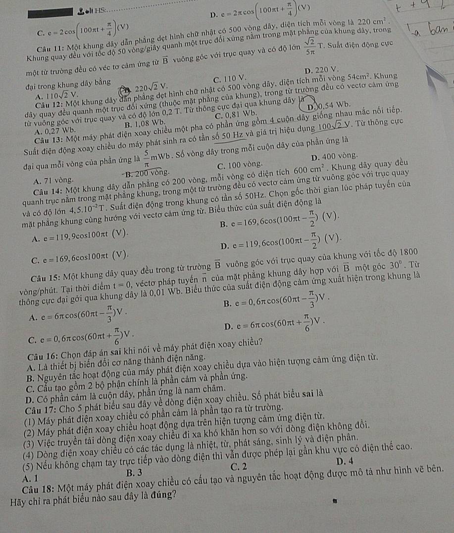 ol HS:
D. e=2π cos (100π t+ π /4 )(V)
C. e=2cos (100π t+ π /4 )(V)
Câu  11: Một khung dây dẫn phẳng dẹt hình chữ nhật có 500 vòng dây, diện tích mỗi vòng là
220cm^2.
Khung quay đều với tốc độ 50 vòng/giây quanh một trục đối xứng nằm trong mặt p của khung dây, trong
một từ trường đều có véc tơ cảm ứng từ vector B vuông góc với trục quay và có độ lớn  sqrt(2)/5π  T *. Suất điện động cực
đại trong khung dây bằng 220sqrt(2)V. C. 110 V. D. 220 V. . Khung
Câu 12: Một khung dây dẫn phẳng dẹt hình chữ nhật có 500 vòng dây, diện tích mỗi vòng 54cm^2
A. 110sqrt(2)V.
dây quay đều quanh một trục đổi xứng (thuộc mặt phẳng của khung), trong từ trường đều có vectơ cảm ứng
D0,54 Wb.
từ vuông góc với trục quay và có độ lớn 0,2 T. Từ thông cực đại qua khung dây là
A. 0.27 Wb. B. 1,08 Wb. C. 0,81 Wb. lu mắc nối tiếp.
Câu 13: Một máy phát điện xoay chiều một pha có phần ứng gồm 4 cuộn dây g
Suất điện động xoay chiều do máy phát sinh ra có tần số 50 Hz và giá trị hiệu dụng _ 100sqrt(2)V Từ thông cực
đại qua mỗi vòng của phần ứng là  5/π  mW b. Số vòng dây trong mỗi cuộn dây của phần ứng là
D. 400 vòng.
A. 71 vòng B. 200 vòng. C. 100 vòng. 600cm^2.  Khung dây quay đều
Câu 14: Một khung dây dẫn phẳng có 200 vòng, mỗi vòng có diện tích
quanh trục nằm trong mặt phẳng khung, trong một từ trường đều có vectơ cảm ứng từ vuông góc với trục quay
và có độ lớn 4.5.10^(-2)T. Suất điện động trong khung có tần số 50Hz. Chọn gốc thời gian lúc pháp tuyến của
mặt phẳng khung cùng hướng với vectơ cảm ứng từ. Biểu thức của suất điện động là
B.
A. e=119, 9cos100πt (V). e=169,6cos (100π t- π /2 )(V).
D.
C. e=169 0,6cos100πt (V). e=119,6cos (100π t- π /2 )(V).
Câu 15:M6 t khung dây quay đều trong từ trường overline B vuông góc với trục quay của khung với tốc độ 1800
t=0 véctơ pháp tuyến n của mặt phẳng khung dây hợp với overline B một góc 30°. Từ
vòng/phút. Tại thời điểm thông cực đại gới qua khung dây là 0,01 Wb. Biểu thức của suất điện động cảm ứng xuất hiện trong khung là
B. e=0,6π cos (60π t- π /3 )V.
A. e=6π cos (60π t- π /3 )V.
D. e=6π cos (60π t+ π /6 )V.
C. e=0,6π cos (60π t+ π /6 )V.
Câu 16: Chọn đáp án sai khi nói về máy phát điện xoay chiều?
A. Là thiết bị biến đổi cơ năng thành điện năng.
B. Nguyên tắc hoạt động của máy phát điện xoay chiều dựa vào hiện tượng cảm ứng điện từ.
C. Cầu tạo gồm 2 bộ phận chính là phần cảm và phần ứng.
D. Có phần cảm là cuộn dây, phần ứng là nam châm.
Câu 17: Cho 5 phát biểu sau dây về đòng điện xoay chiều. Số phát biểu sai là
(1) Máy phát điện xoay chiều có phần cảm là phần tạo ra từ trường.
(2) Máy phát điện xoay chiều hoạt động dựa trên hiện tượng cảm ứng điện từ.
(3) Việc truyền tải dòng điện xoay chiều đi xa khó khăn hơn so với dòng điện không đồi.
(4) Dòng điện xoay chiều có các tác dụng là nhiệt, từ, phát sáng, sinh lý và điện phân.
(5) Nếu không chạm tay trực tiếp vào dòng điện thì vẫn được phép lại gần khu vực có điện thế cao.
C. 2
A. 1 B. 3 D. 4
Câu 18: Một máy phát điện xoay chiều có cấu tạo và nguyên tắc hoạt động được mô tả như hình vẽ bên.
Hãy chỉ ra phát biểu nào sau đây là đúng?