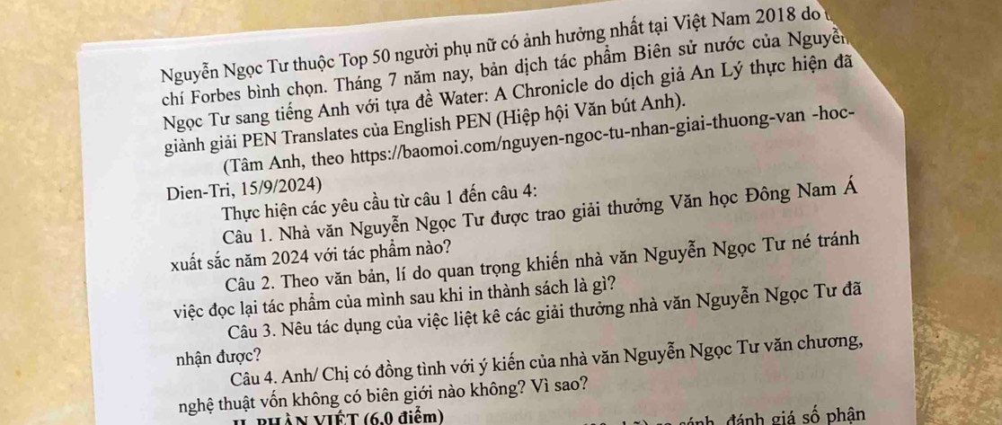 Nguyễn Ngọc Tư thuộc Top 50 người phụ nữ có ảnh hưởng nhất tại Việt Nam 2018 do 
chí Forbes bình chọn. Tháng 7 năm nay, bản dịch tác phẩm Biên sử nước của Nguyễn 
Ngọc Tư sang tiếng Anh với tựa đề Water: A Chronicle do dịch giả An Lý thực hiện đã 
giành giải PEN Translates của English PEN (Hiệp hội Văn bút Anh). 
(Tâm Anh, theo https://baomoi.com/nguyen-ngoc-tu-nhan-giai-thuong-van -hoc- 
Dien-Tri, 15/9/2024) 
Thực hiện các yêu cầu từ câu 1 đến câu 4: 
Câu 1. Nhà văn Nguyễn Ngọc Tư được trao giải thưởng Văn học Đông Nam Á 
xuất sắc năm 2024 với tác phẩm nào? 
Câu 2. Theo văn bản, lí do quan trọng khiến nhà văn Nguyễn Ngọc Tư né tránh 
việc đọc lại tác phẩm của mình sau khi in thành sách là gì? 
Câu 3. Nêu tác dụng của việc liệt kê các giải thưởng nhà văn Nguyễn Ngọc Tư đã 
nhận được? 
Câu 4. Anh/ Chị có đồng tình với ý kiến của nhà văn Nguyễn Ngọc Tư văn chương, 
nghệ thuật vốn không có biên giới nào không? Vì sao? 
HÀN VIÉT (6.0 điểm) 
ánh đánh giá số phân