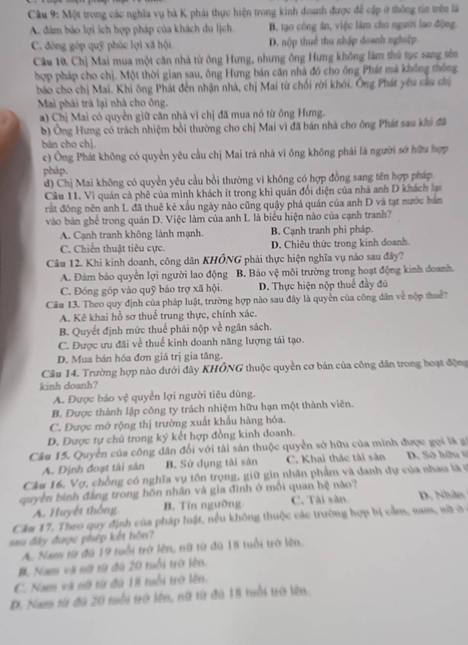 Một trong các nghĩa vụ bá K phải thực hiện trong kinh doanh được đễ cập ở thông tin trên là
A. đảm bảo lợi ích hợp pháp của khách du lịch. B, tạo công ăn, việc làm cho người lạo động.
C. đóng góp quỹ phúc lợi xã hội D. nộp thuế thu nhập doanh nghiệp.
Câu 10, Chị Mai mua một căn nhà từ ông Hưng, nhưng ông Hưng không lâm thủ tục sang tên
hợp pháp cho chị. Một thời gian sau, ông Hưng bán căn nhà đó cho ông Phát mã không thông
báo cho chị Mai. Khi ông Phát đến nhận nhà, chị Mai từ chối rời khói. Ông Phát yêu sâu sh
Mai phải trà lại nhà cho ông.
a) Chị Mai có quyền giữ căn nhà vì chị đã mua nó từ ông Hưng.
b) Ông Hưng có trách nhiệm bồi thường cho chị Mai vì đã bán nhà cho ông Phát sau khi đã
bán cho chị.
c) Ông Phát không có quyền yêu cầu chị Mai trả nhà vì ông không phái là người sở hữu hợp
pháp.
d) Chị Mai không có quyền yêu cầu bồi thường vì không có hợp đồng sang tên hợp pháp
Câu 11. Vì quản cả phê của mình khách ít trong khi quán đối diện của nhà anh D khách lại
rất đông nên anh L đã thuê kẻ xấu ngày nào cũng quậy phá quán của anh D và tạt nước bám
vào bản ghể trong quán D. Việc làm của anh L là biểu hiện nào của cạnh tranh?
A. Cạnh tranh không lành mạnh. B. Cạnh tranh phi pháp.
C. Chiến thuật tiêu cực. D. Chiêu thức trong kinh doanh
Cầu 12. Khi kinh doanh, công dân KHÔNG phải thực hiện nghĩa vụ nào sau đây?
A. Đảm bảo quyền lợi người lao động B. Bảo vệ môi trường trong hoạt động kinh doanh.
C. Đóng góp vào quỹ bảo trợ xã hội. D. Thực hiện nộp thuế đầy đủ
Câu 13. Theo quy định của pháp luật, trường hợp nào sau đây là quyền của công dân về nộp thuể
A. Kê khai hồ sơ thuế trung thực, chính xác.
B. Quyết định mức thuế phải nộp về ngân sách.
C. Được ưu đãi về thuế kinh doanh năng lượng tái tạo.
D. Mua bán hóa đơn giá trị gia tăng.
Câu 14. Trường hợp nào dưới đây KHÔNG thuộc quyền cơ bản của công dân trong hoạt động
kinh doanh?
A. Được bảo vệ quyền lợi người tiêu dùng.
B. Được thành lập công ty trách nhiệm hữu hạn một thành viên.
C. Được mở rộng thị trường xuất khẩu hàng hóa.
D. Được tự chủ trong ký kết hợp đồng kinh doanh.
Câu 15. Quyền của công dân đổi với tải sản thuộc quyền sở hữu của minh được gọi là gi
A. Định đoạt tài sân B. Sử dụng tài sân C. Khai thác tài sản  D. Sở hữu =
Câu 16. Vợ, chồng có nghĩa vụ tôn trọng, giữ gin nhân phẩm và danh dự của nhau là sĩ
quyền bình đẳng trong hôn nhân và gia đình ở mổi quan hệ nào?
A. Huyết thống B. Tín ngưỡng C. Tài sân
D. Nhân
Cầm 17. Theo quy định của pháp luật, nếu không thuộc các trường hợp bị cầm, nam, aữ ở ở
au đây được phép kết hôn?
A. Nam từ đá 19 tuổi trở lên, nữ từ đá 1i tuổi trở lên.
#. Nam và nữ từ đú 20 tuổi trở lên.
C. Nam và nữ từ đã 18 tuổi trở lên.
D. Nam từ đã 20 tuổi trở lên, nữ từ đú 18 tuổi trò lên.