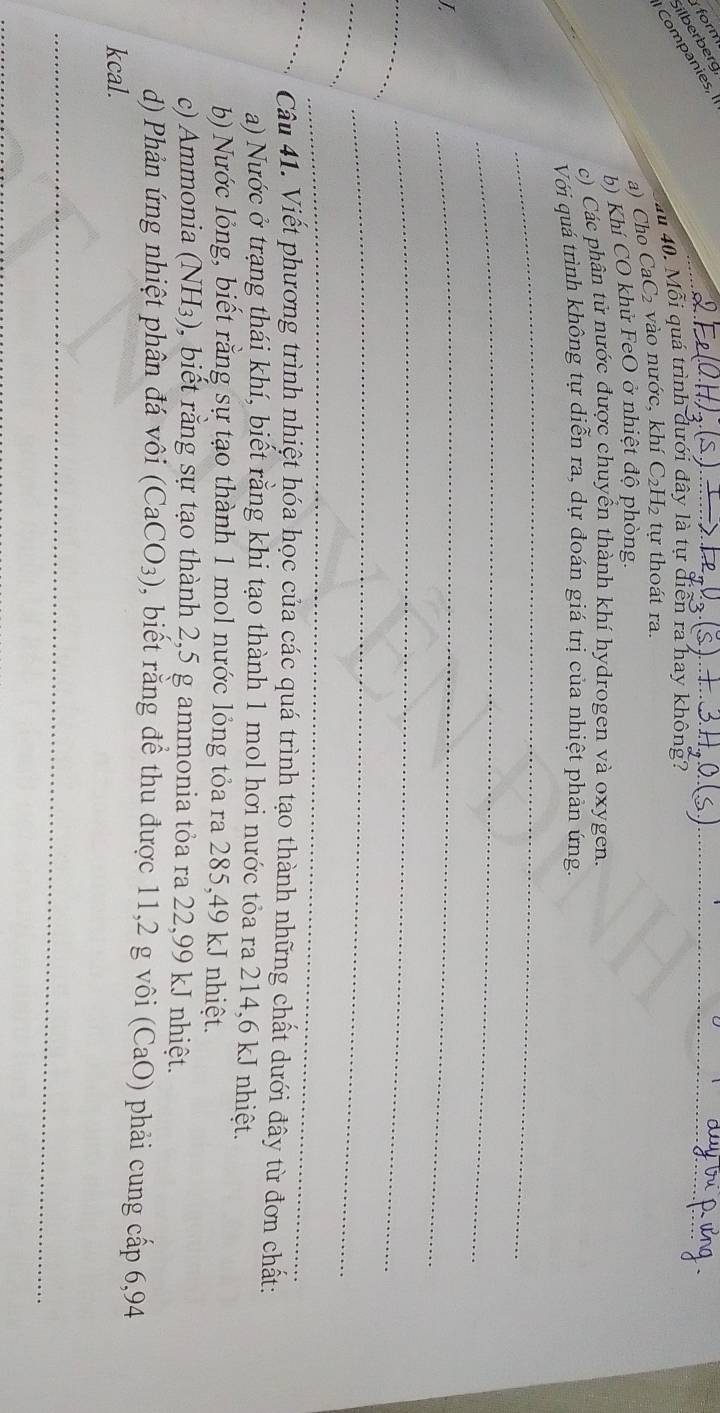 form 
_ 
ilberberg 
Companies, I 
au 40. Mỗi quá trình dưới đây là tự diễn ra hay không? 
a) Cho CaC₂ vào nước, khí C₂H₂ tự thoát ra. 
b) Khí CO khử FeO ở nhiệt độ phòng. 
c) Các phân tử nước được chuyển thành khí hydrogen và oxygen. 
Với quá trình không tự diễn ra, dự đoán giá trị của nhiệt phản ứng 
_ 
_ 
_ 
_ 
_ 
_ 
_ 
_ 
_ 
Câu 41. Viết phương trình nhiệt hóa học của các quá trình tạo thành những chất dưới đây từ đơn chất: 
a) Nước ở trạng thái khí, biết rằng khi tạo thành 1 mol hơi nước tỏa ra 214,6 kJ nhiệt. 
b) Nước lỏng, biết rằng sự tạo thành 1 mol nước lỏng tỏa ra 285,49 kJ nhiệt. 
c) Ammonia (NH_3) 0, biết rằng sự tạo thành 2,5 g ammonia tỏa ra 22,99 kJ nhiệt. 
d) Phản ứng nhiệt phân đá vôi (CaCO_3) , biết rằng để thu được 11,2 g vôi (CaO) phải cung cấp 6,94
kcal. 
_ 
_ 
_