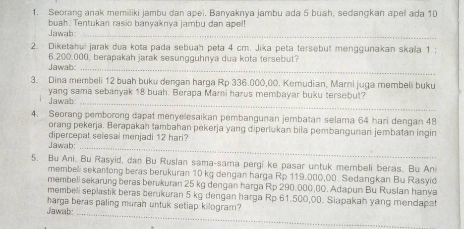 Seorang anak memiliki jambu dan apel. Banyaknya jambu ada 5 buah, sedangkan apel ada 10
buah. Tentukan rasio banyaknya jambu dan apel! 
Jawab:_ 
2. Diketahui jarak dua kota pada sebuah peta 4 cm. Jika peta tersebut menggunakan skala 1;
6.200.000, berapakah jarak sesungguhnya dua kota tersebut? 
Jawab:_ 
3. Dina membeli 12 buah buku dengan harga Rp 336.000,00. Kemudian, Marni juga membeli buku 
yang sama sebanyak 18 buah. Berapa Marni harus membayar buku tersebut? 
Jawab:_ 
4. Seorang pemborong dapat menyelesaikan pembangunan jembatan selama 64 hari dengan 48
orang pekerja. Berapakah tambahan pekerja yang diperlukan bila pembangunan jembatan ingin 
dipercepat selesai menjadi 12 hari? 
Jawab: 
_ 
5. Bu Ani, Bu Rasyid, dan Bu Ruslan sama-sama pergi ke pasar untuk membeli beras. Bu Ani 
membeli sekantong beras berukuran 10 kg dengan harga Rp 119.000,00. Sedangkan Bu Rasyid 
membeli sekarung beras berukuran 25 kg dengan harga Rp 290.000,00. Adapun Bu Ruslan hanya 
membeli seplastik beras berukuran 5 kg dengan harga Rp 61.500,00. Siapakah yang mendapat 
_ 
harga beras paling murah untuk setiap kilogram? 
Jawab: