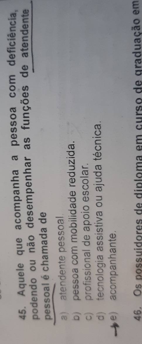 Aquele que acompanha a pessoa com deficiência,
podendo ou não desempenhar as funções de atendente
pessoal é chamada de
a) atendente pessoal.
b) pessoa com mobilidade reduzida.
c) profissional de apoio escolar.
d) tecnologia assistiva ou ajuda técnica.
e) acompanhante.
46. Os possuidores de diploma em curso de graduação em