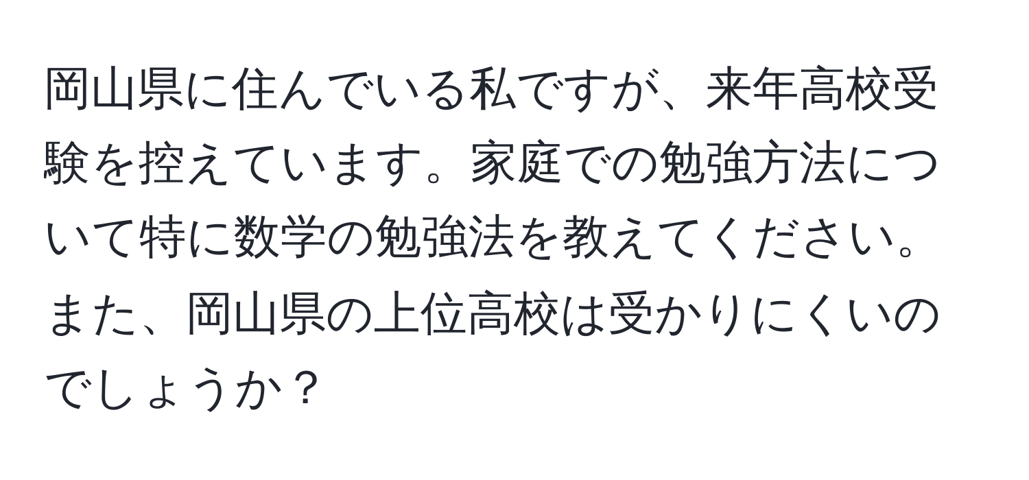 岡山県に住んでいる私ですが、来年高校受験を控えています。家庭での勉強方法について特に数学の勉強法を教えてください。また、岡山県の上位高校は受かりにくいのでしょうか？