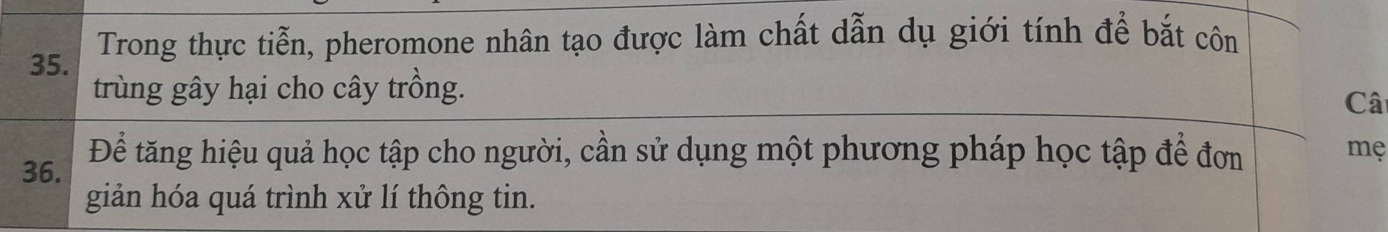 Trong thực tiễn, pheromone nhân tạo được làm chất dẫn dụ giới tính để bắt côn 
trùng gây hại cho cây trồng. 
Câ 
36. Để tăng hiệu quả học tập cho người, cần sử dụng một phương pháp học tập để đơn 
mẹ 
giản hóa quá trình xử lí thông tin.