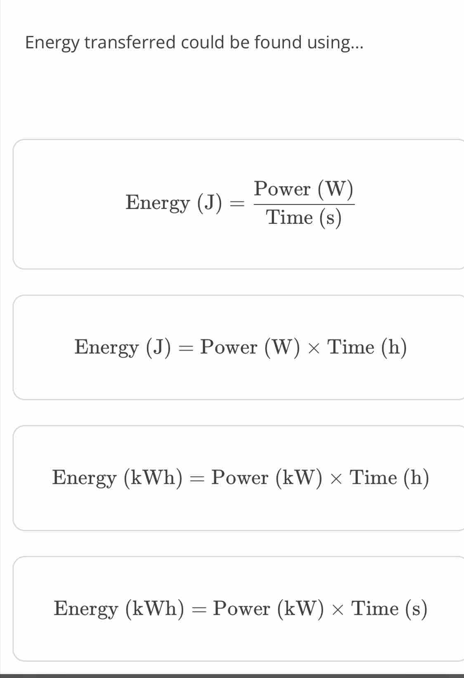 Energy transferred could be found using... 
En ergy (J)= Power(W)/Time(s) 
Energy (J)=P ower (W) × Time (h) 
Energy (kWh)=P ower (kW)* Time(h
Energy (kWh)=P ower (kW)* Tim e (s)