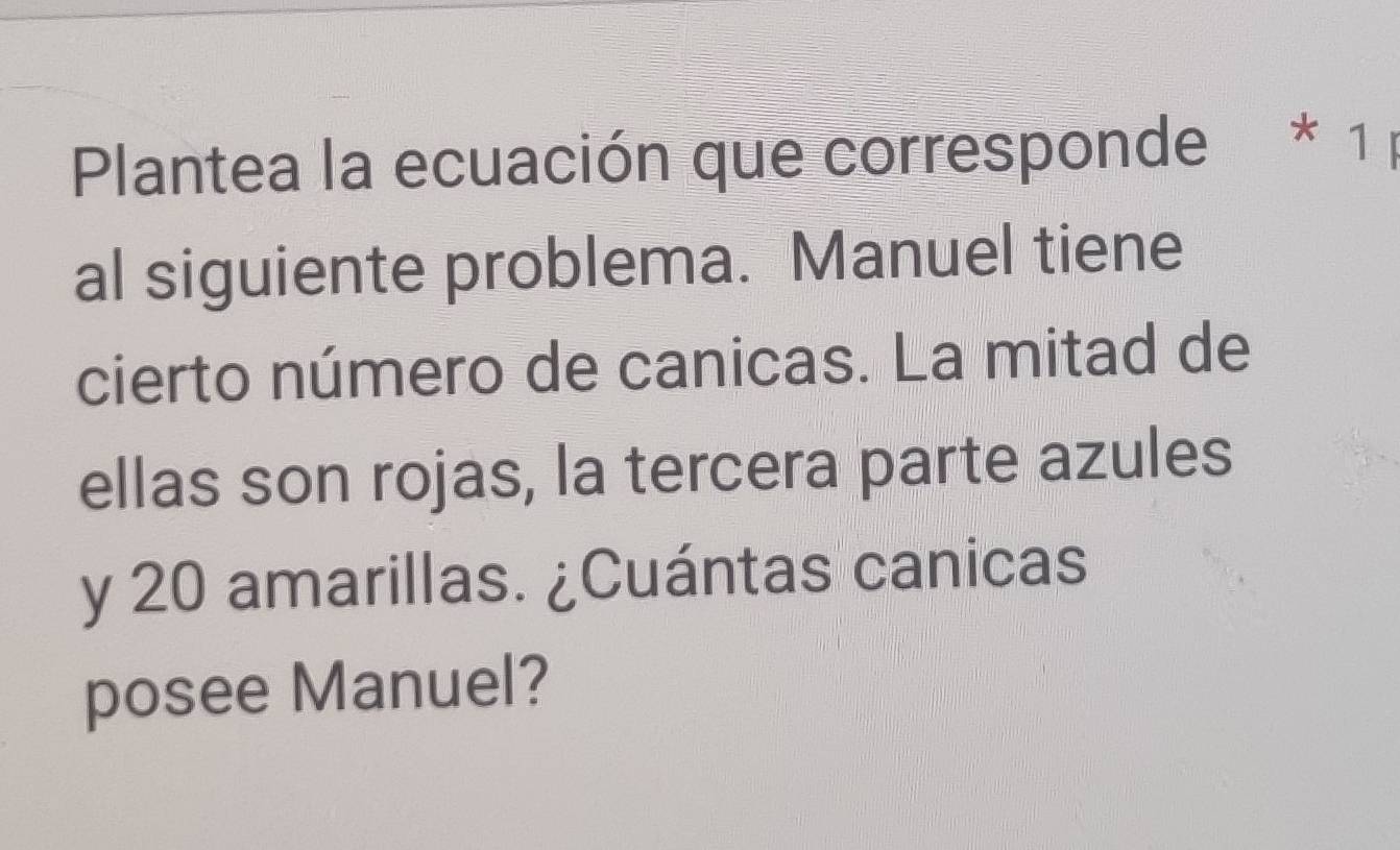 Plantea la ecuación que corresponde * 1 
al siguiente problema. Manuel tiene 
cierto número de canicas. La mitad de 
ellas son rojas, la tercera parte azules 
y 20 amarillas. ¿Cuántas canicas 
posee Manuel?