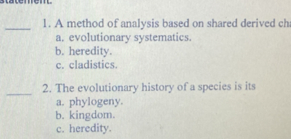 statem en 
_1. A method of analysis based on shared derived ch
a. evolutionary systematics.
b. heredity.
c. cladistics.
_
2. The evolutionary history of a species is its
a. phylogeny.
b. kingdom.
c. heredity.