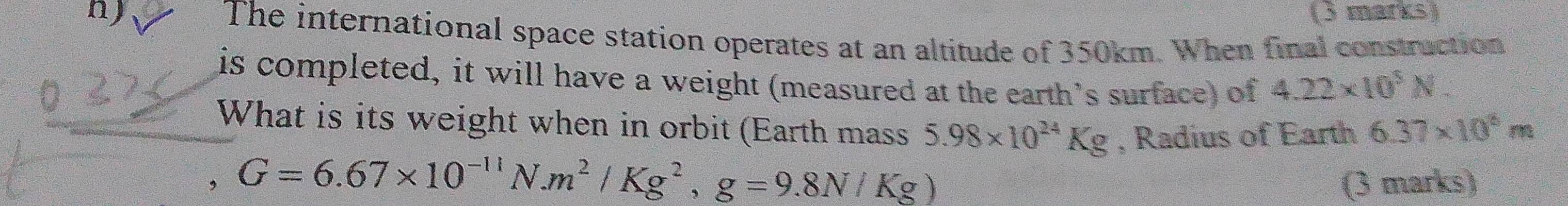 The international space station operates at an altitude of 350km. When final construction 
is completed, it will have a weight (measured at the earth’s surface) of 4.22* 10^5N. 
What is its weight when in orbit (Earth mass 5.98* 10^(24)Kg , Radius of Earth 6.37* 10^8m
， G=6.67* 10^(-11)N. m^2/Kg^2, g=9.8N/Kg)
(3 marks)