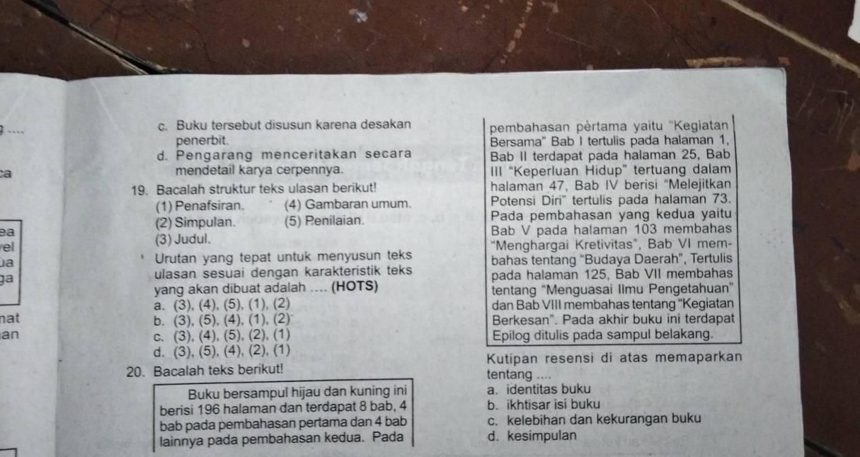 …
c. Buku tersebut disusun karena desakan pembahasan pėrtama yaitu ''Kegiatan
penerbit. Bersama" Bab I tertulis pada halaman 1,
d. Pengarang menceritakan secara Bab II terdapat pada halaman 25, Bab
mendetail karya cerpennya.
ca III “Keperluan Hidup” tertuang dalam
19. Bacalah struktur teks ulasan berikut! halaman 47, Bab IV berisi "Melejitkan
(1) Penafsiran. (4) Gambaran umum. Potensi Diri'' tertulis pada halaman 73.
(2) Simpulan. (5) Penilaian. Pada pembahasan yang kedua yaitu
ea Bab V pada halaman 103 membahas
(3) Judul.
el “Menghargai Kretivitas”, Bab VI mem-
a Urutan yang tepat untuk menyusun teks bahas tentang "Budaya Daerah", Tertulis
ulasan sesuai dengan karakteristik teks
pada halaman 125, Bab VII membahas
yang akan dibuat adalah .... (HOTS) tentang “Menguasai Ilmu Pengetahuan”
a. (3), (4), (5), (1), (2) dan Bab VIII membahas tentang 'Kegiatan
nat b. (3), (5), (4), (1), (2) Berkesan". Pada akhir buku ini terdapat
an c. (3), (4), (5), (2), (1) Epilog ditulis pada sampul belakang.
d. (3), (5), (4), (2), (1)
Kutipan resensi di atas memaparkan
20. Bacalah teks berikut! tentang ....
Buku bersampul hijau dan kuning ini a. identitas buku
berisi 196 halaman dan terdapat 8 bab, 4 b. ikhtisar isi buku
bab pada pembahasan pertama dan 4 bab c. kelebihan dan kekurangan buku
lainnya pada pembahasan kedua. Pada d. kesimpulan