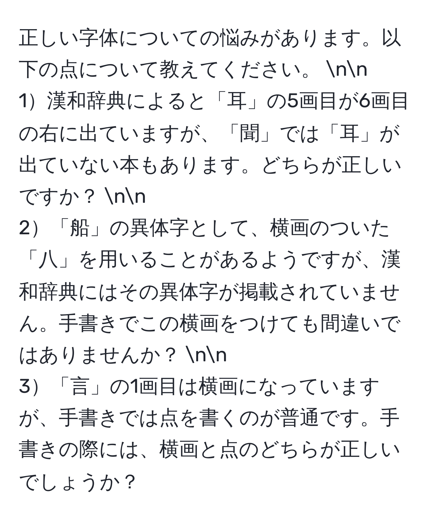 正しい字体についての悩みがあります。以下の点について教えてください。 nn
1漢和辞典によると「耳」の5画目が6画目の右に出ていますが、「聞」では「耳」が出ていない本もあります。どちらが正しいですか？ nn
2「船」の異体字として、横画のついた「八」を用いることがあるようですが、漢和辞典にはその異体字が掲載されていません。手書きでこの横画をつけても間違いではありませんか？ nn
3「言」の1画目は横画になっていますが、手書きでは点を書くのが普通です。手書きの際には、横画と点のどちらが正しいでしょうか？