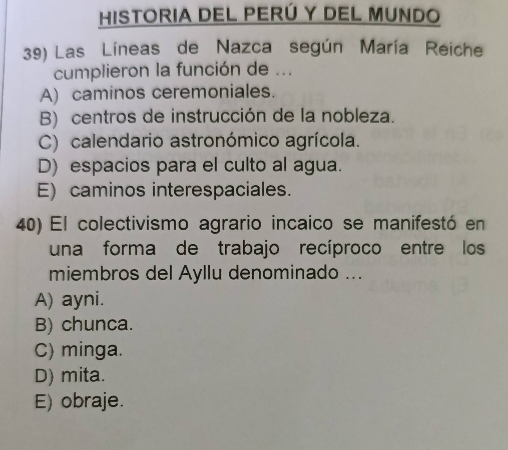 HISTORIA DEL PERÚ Y DEL MUNDO
39) Las Líneas de Nazca según María Reiche
cumplieron la función de ...
A) caminos ceremoniales.
B) centros de instrucción de la nobleza.
C) calendario astronómico agrícola.
D) espacios para el culto al agua.
E) caminos interespaciales.
40) El colectivismo agrario incaico se manifestó en
una forma de trabajo recíproco entre los
miembros del Ayllu denominado ...
A) ayni.
B) chunca.
C) minga.
D) mita.
E) obraje.