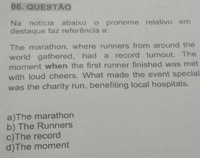 QUESTão
Na notícia abaixo o pronome relativo em
destaque faz referência a:
The marathon, where runners from around the
world gathered, had a record turnout. The
moment when the first runner finished was met 
with loud cheers. What made the event special
was the charity run, benefiting local hospitals.
a)The marathon
b) The Runners
c)The record
d)The moment