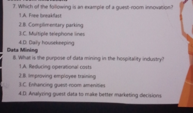 Which of the following is an example of a guest-room innovation?
1.A. Free breakfast
2.B. Complimentary parking
3.C. Multiple telephone lines
4.D. Daily housekeeping
Data Mining
8. What is the purpose of data mining in the hospitality industry?
1.A. Reducing operational costs
2.B. Improving employee training
3.C. Enhancing guest-room amenities
4.D. Analyzing guest data to make better marketing decisions