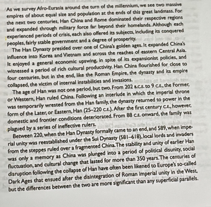 As we survey Afro-Eurasia around the turn of the millennium, we see two massive 
empires of about equal size and population at the ends of this great landmass. For 
the next two centuries, Han China and Rome dominated their respective regions 
and expanded through military force far beyond their homelands. Although each 
experienced periods of crisis, each also offered its subjects, including its conquered 
peoples, fairly stable government and a degree of prosperity. 
The Han Dynasty presided over one of China's golden ages. It expanded China's 
influence into Korea and Vietnam and across the reaches of eastern Central Asia. 
It enjoyed a general economic upswing, in spite of its expansionist policies, and 
witnessed a period of rich cultural productivity. Han China flourished for close to 
four centuries, but in the end, like the Roman Empire, the dynasty and its empire 
collapsed, the victim of internal instabilities and invasions. 
The age of Han was not one period, but two. From 202 b.C.E. to 9 C.E., the Former, 
or Western, Han ruled China. Following an interlude in which the imperial throne 
was temporarily wrested from the Han family, the dynasty returned to power in the 
form of the Later; or Eastern, Han (25-220 C.E.). After the first century C.E., however, 
domestic and frontier conditions deteriorated. From 88 C.E. onward, the family was 
plagued by a series of ineffective rulers. 
Between 220, when the Han Dynasty formally came to an end, and 589, when impe- 
rial unity was reestablished under the Sui Dynasty (581-618), local lords and invaders 
from the steppes ruled over a fragmented China.The stability and unity of earlier Han 
was only a memory as China was plunged into a period of political disunity, social 
fluctuation, and cultural change that lasted for more than 350 years.The centuries of 
disruption following the collapse of Han have often been likened to Europe's so-called 
Dark Ages that ensued after the disintegration of Roman imperial unity in the West, 
but the differences between the two are more significant than any superficial parallels.