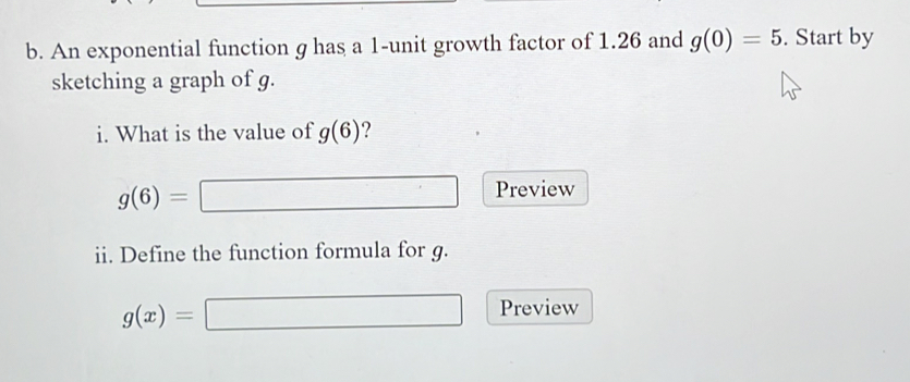 An exponential function g has a 1 -unit growth factor of 1.26 and g(0)=5. Start by 
sketching a graph of g. 
i. What is the value of g(6)
g(6)=
Preview 
ii. Define the function formula for g.
g(x)=
Preview