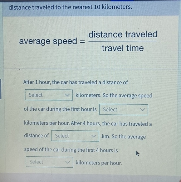 distance traveled to the nearest 10 kilometers. 
averag espeed= distan cetraveled/traveltime 
After 1 hour, the car has traveled a distance of 
Select kilometers. So the average speed 
of the car during the first hour is Select
kilometers per hour. After 4 hours, the car has traveled a 
distance of Select km. So the average 
speed of the car during the first 4 hours is 
Select kilometers per hour.