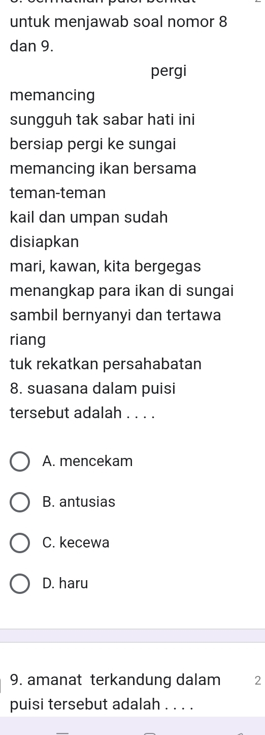 untuk menjawab soal nomor 8
dan 9.
pergi
memancing
sungguh tak sabar hati ini
bersiap pergi ke sungai
memancing ikan bersama
teman-teman
kail dan umpan sudah
disiapkan
mari, kawan, kita bergegas
menangkap para ikan di sungai
sambil bernyanyi dan tertawa
riang
tuk rekatkan persahabatan
8. suasana dalam puisi
tersebut adalah . . . .
A. mencekam
B. antusias
C. kecewa
D. haru
9. amanat terkandung dalam 2
puisi tersebut adalah . . . .