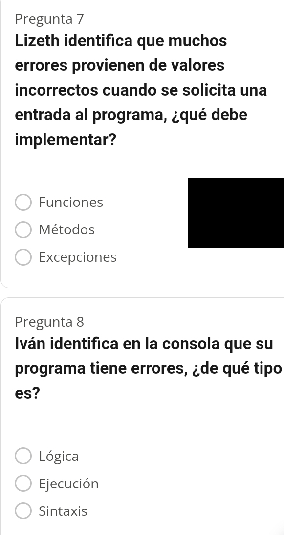 Pregunta 7
Lizeth identifica que muchos
errores provienen de valores
incorrectos cuando se solicita una
entrada al programa, ¿qué debe
implementar?
Funciones
Métodos
Excepciones
Pregunta 8
Iván identifica en la consola que su
programa tiene errores, ¿de qué tipo
es?
Lógica
Ejecución
Sintaxis