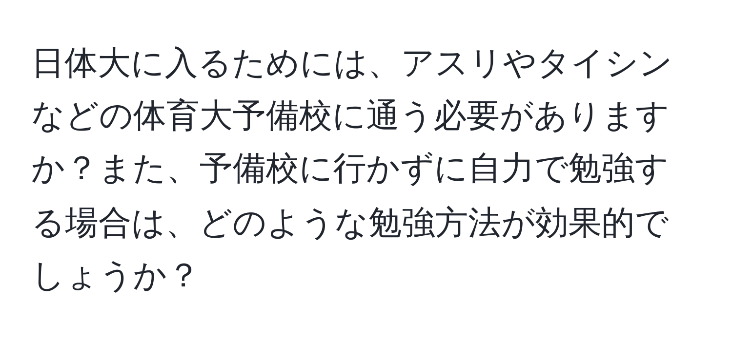 日体大に入るためには、アスリやタイシンなどの体育大予備校に通う必要がありますか？また、予備校に行かずに自力で勉強する場合は、どのような勉強方法が効果的でしょうか？