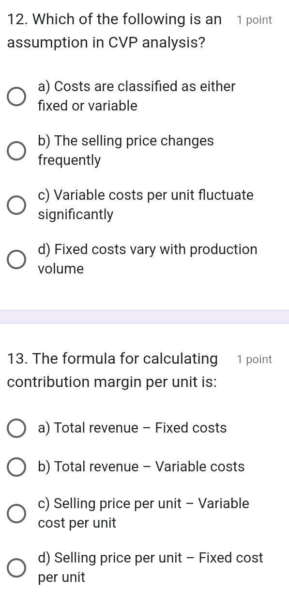 Which of the following is an 1 point
assumption in CVP analysis?
a) Costs are classified as either
fixed or variable
b) The selling price changes
frequently
c) Variable costs per unit fluctuate
significantly
d) Fixed costs vary with production
volume
13. The formula for calculating 1 point
contribution margin per unit is:
a) Total revenue - Fixed costs
b) Total revenue - Variable costs
c) Selling price per unit - Variable
cost per unit
d) Selling price per unit - Fixed cost
per unit