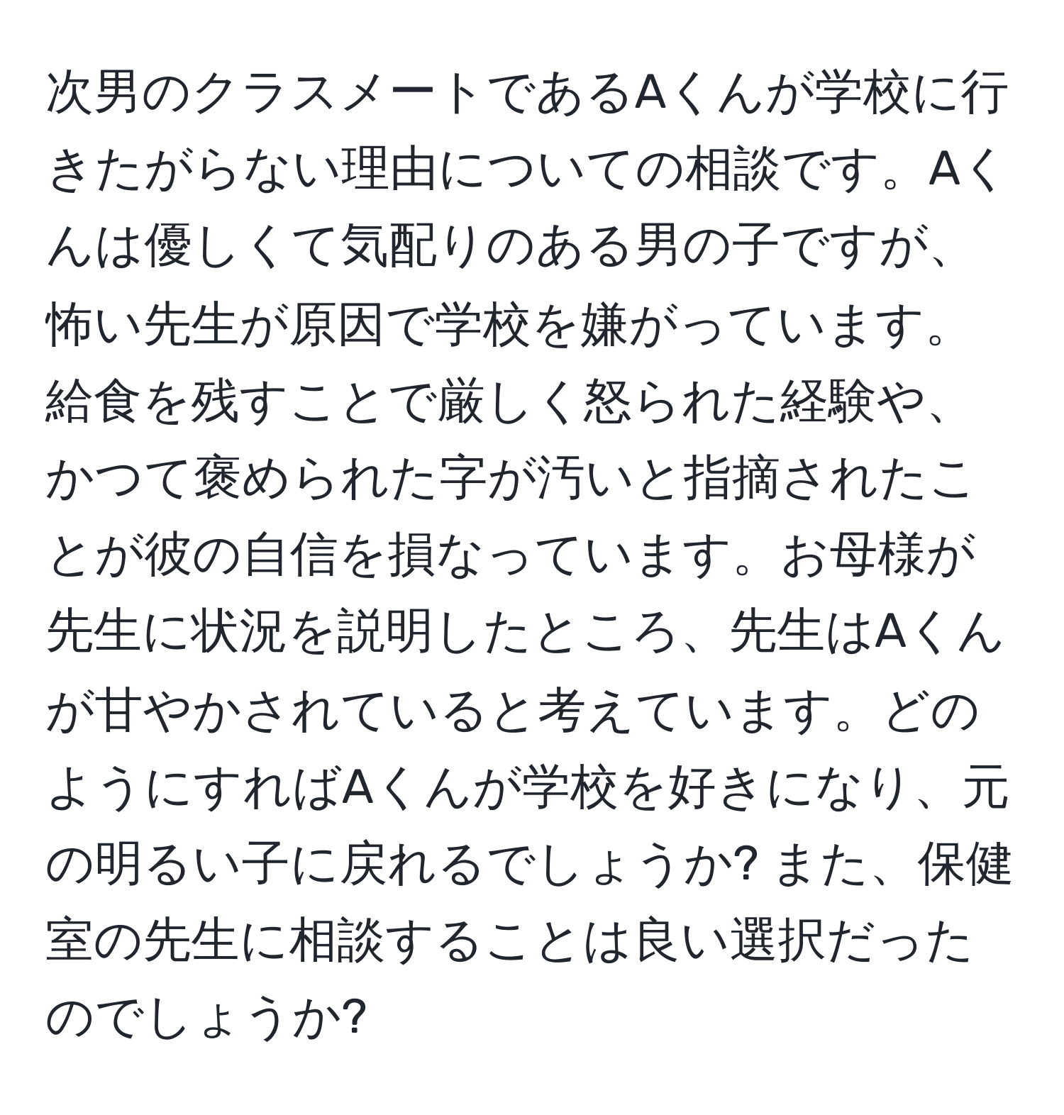 次男のクラスメートであるAくんが学校に行きたがらない理由についての相談です。Aくんは優しくて気配りのある男の子ですが、怖い先生が原因で学校を嫌がっています。給食を残すことで厳しく怒られた経験や、かつて褒められた字が汚いと指摘されたことが彼の自信を損なっています。お母様が先生に状況を説明したところ、先生はAくんが甘やかされていると考えています。どのようにすればAくんが学校を好きになり、元の明るい子に戻れるでしょうか? また、保健室の先生に相談することは良い選択だったのでしょうか?