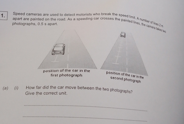 Speed cameras are used to detect motorists who break the speed limit. A number of lines 2 m
1. apart are painted on the road. As a speeding car crosses the painted lines, the camera takes two 
photographs, 0.5 s apart. 
first photograph 
(a)(i) How far did the car move between the two photographs? 
Give the correct unit. 
_ 
_