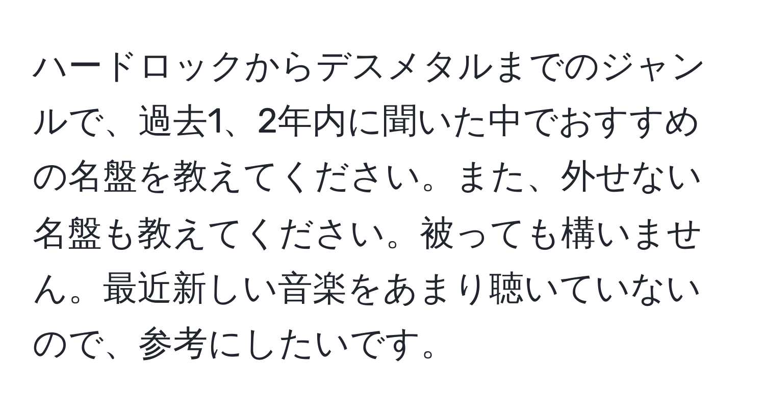 ハードロックからデスメタルまでのジャンルで、過去1、2年内に聞いた中でおすすめの名盤を教えてください。また、外せない名盤も教えてください。被っても構いません。最近新しい音楽をあまり聴いていないので、参考にしたいです。